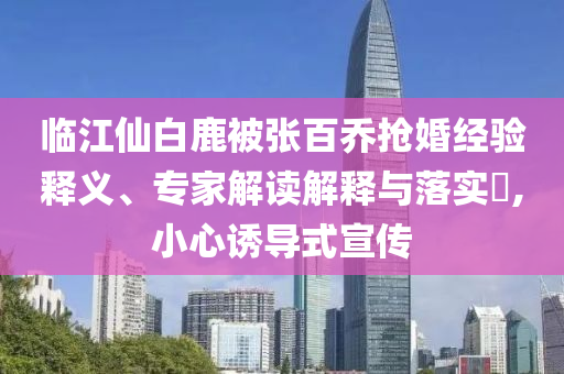 臨江仙白鹿被張百喬搶婚經(jīng)驗釋義、專家解讀解釋與落實?,小心誘導式宣傳