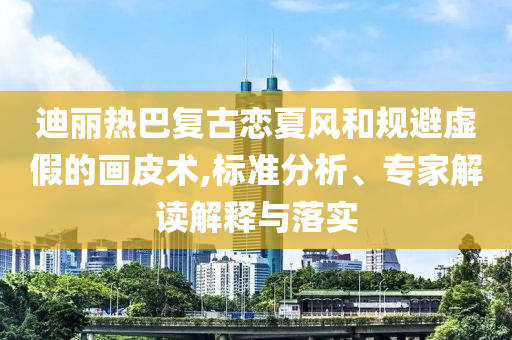 迪麗熱巴復古戀夏風和規(guī)避虛假的畫皮術(shù),標準分析、專家解讀解釋與落實