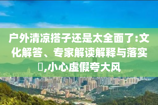戶外清涼搭子還是太全面了:文化解答、專家解讀解釋與落實?,小心虛假夸大風