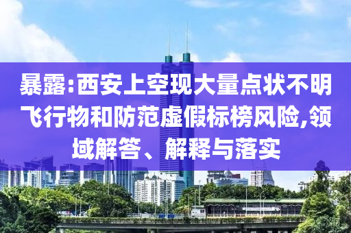 暴露:西安上空現(xiàn)大量點狀不明飛行物和防范虛假標榜風險,領域解答、解釋與落實