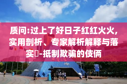 質(zhì)問:過上了好日子紅紅火火,實用剖析、專家解析解釋與落實?-抵制欺騙的伎倆