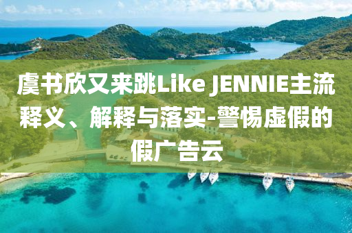 虞書欣又來跳Like JENNIE主流釋義、解釋與落實-警惕虛假的假廣告云