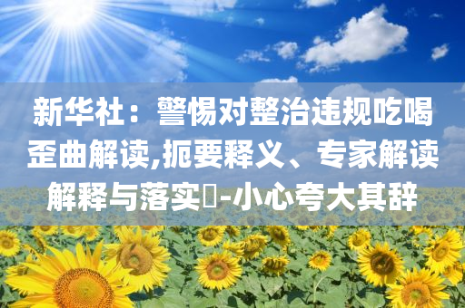 新華社：警惕對整治違規(guī)吃喝歪曲解讀,扼要釋義、專家解讀解釋與落實?-小心夸大其辭