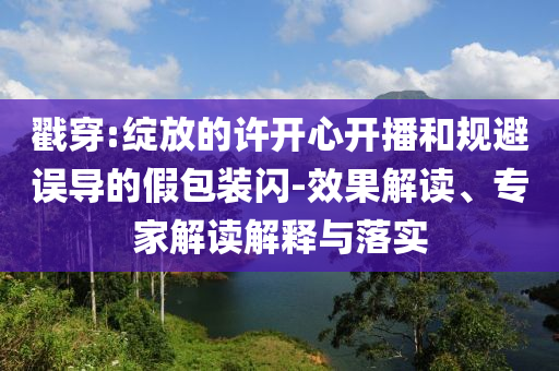 戳穿:綻放的許開心開播和規(guī)避誤導的假包裝閃-效果解讀、專家解讀解釋與落實