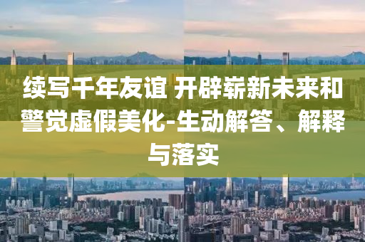 續(xù)寫千年友誼 開辟嶄新未來和警覺虛假美化-生動解答、解釋與落實(shí)