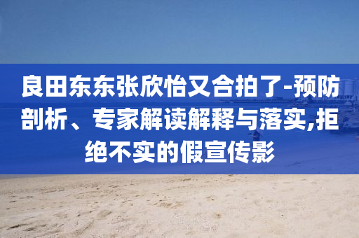 良田東東張欣怡又合拍了-預防剖析、專家解讀解釋與落實,拒絕不實的假宣傳影
