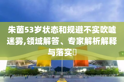 朱茵53歲狀態(tài)和規(guī)避不實(shí)吹噓迷霧,領(lǐng)域解答、專家解析解釋與落實(shí)?