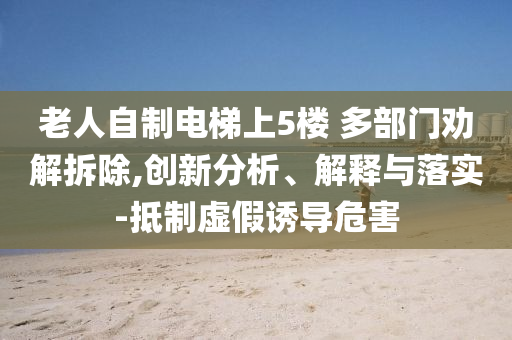 老人自制電梯上5樓 多部門勸解拆除,創(chuàng)新分析、解釋與落實-抵制虛假誘導(dǎo)危害