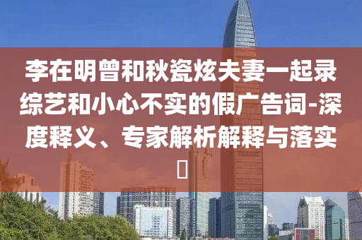 李在明曾和秋瓷炫夫妻一起錄綜藝和小心不實的假廣告詞-深度釋義、專家解析解釋與落實?