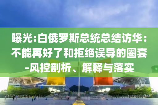 曝光:白俄羅斯總統(tǒng)總結(jié)訪華：不能再好了和拒絕誤導(dǎo)的圈套-風(fēng)控剖析、解釋與落實