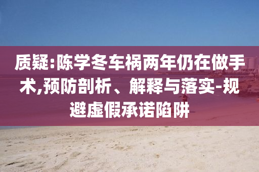 質(zhì)疑:陳學(xué)冬車禍兩年仍在做手術(shù),預(yù)防剖析、解釋與落實(shí)-規(guī)避虛假承諾陷阱