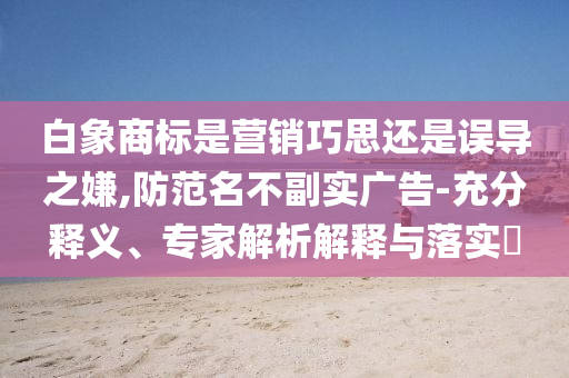 白象商標(biāo)是營(yíng)銷巧思還是誤導(dǎo)之嫌,防范名不副實(shí)廣告-充分釋義、專家解析解釋與落實(shí)?