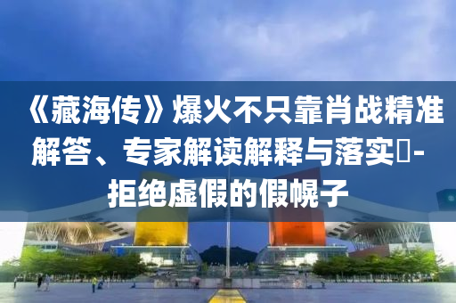 《藏海傳》爆火不只靠肖戰(zhàn)精準(zhǔn)解答、專家解讀解釋與落實(shí)?-拒絕虛假的假幌子