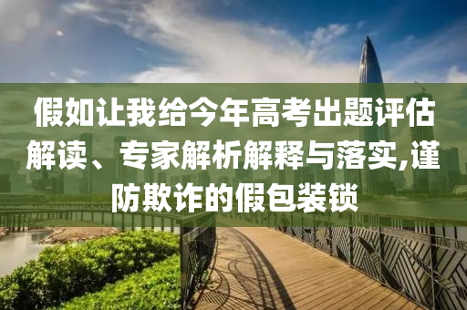 假如讓我給今年高考出題評(píng)估解讀、專家解析解釋與落實(shí),謹(jǐn)防欺詐的假包裝鎖
