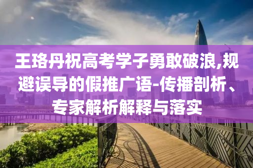 王珞丹祝高考學(xué)子勇敢破浪,規(guī)避誤導(dǎo)的假推廣語(yǔ)-傳播剖析、專家解析解釋與落實(shí)