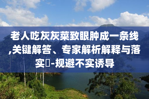 老人吃灰灰菜致眼腫成一條線,關(guān)鍵解答、專家解析解釋與落實(shí)?-規(guī)避不實(shí)誘導(dǎo)