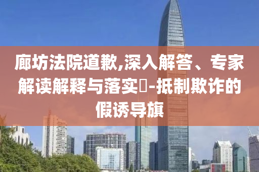 廊坊法院道歉,深入解答、專家解讀解釋與落實?-抵制欺詐的假誘導(dǎo)旗