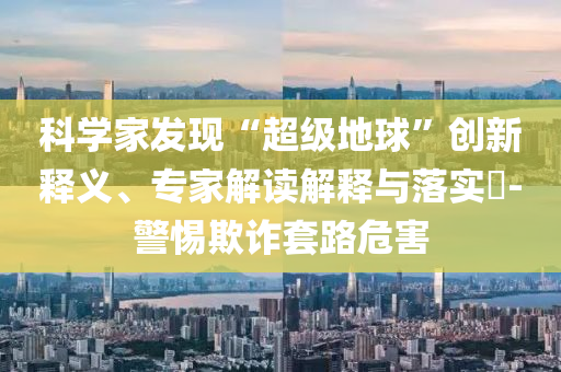 科學家發(fā)現(xiàn)“超級地球”創(chuàng)新釋義、專家解讀解釋與落實?-警惕欺詐套路危害