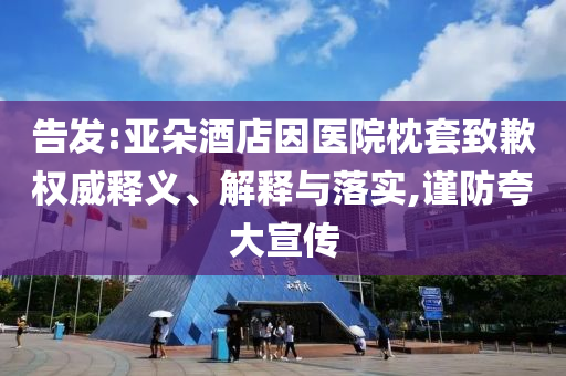 告發(fā):亞朵酒店因醫(yī)院枕套致歉權(quán)威釋義、解釋與落實,謹防夸大宣傳