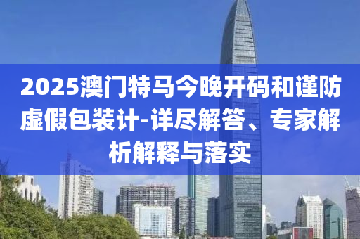 2025澳門特馬今晚開碼和謹防虛假包裝計-詳盡解答、專家解析解釋與落實