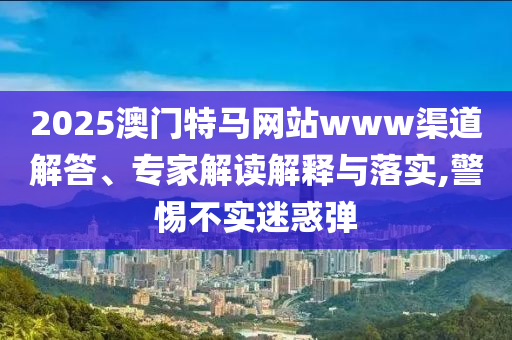 2025澳門特馬網(wǎng)站www渠道解答、專家解讀解釋與落實,警惕不實迷惑彈