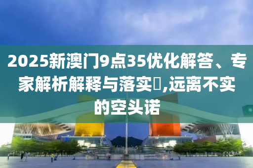2025新澳門9點(diǎn)35優(yōu)化解答、專家解析解釋與落實(shí)?,遠(yuǎn)離不實(shí)的空頭諾