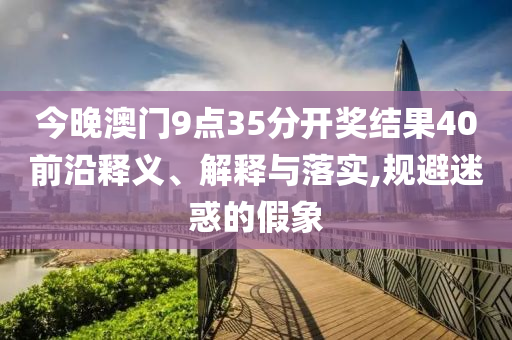 今晚澳門9點35分開獎結果40前沿釋義、解釋與落實,規(guī)避迷惑的假象
