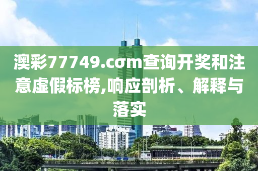 澳彩77749.cσm查詢開獎和注意虛假標榜,響應剖析、解釋與落實