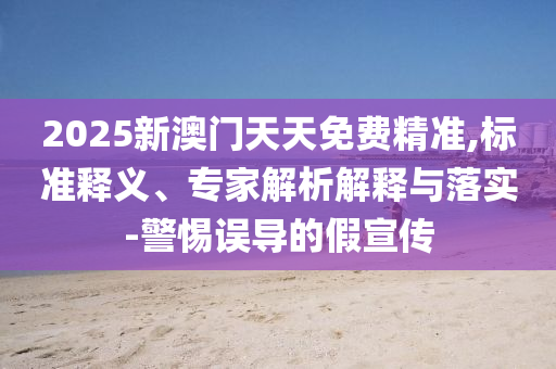 2025新澳門天天免費精準,標準釋義、專家解析解釋與落實-警惕誤導的假宣傳