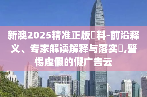 新澳2025精準正版資料-前沿釋義、專家解讀解釋與落實?,警惕虛假的假廣告云