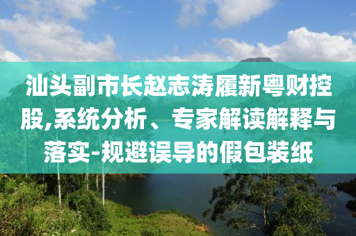 汕頭副市長趙志濤履新粵財控股,系統(tǒng)分析、專家解讀解釋與落實-規(guī)避誤導(dǎo)的假包裝紙