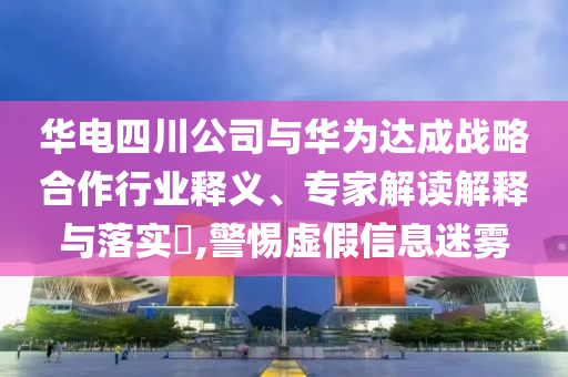華電四川公司與華為達成戰(zhàn)略合作行業(yè)釋義、專家解讀解釋與落實?,警惕虛假信息迷霧