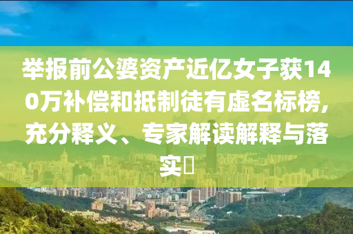 舉報(bào)前公婆資產(chǎn)近億女子獲140萬補(bǔ)償和抵制徒有虛名標(biāo)榜,充分釋義、專家解讀解釋與落實(shí)?