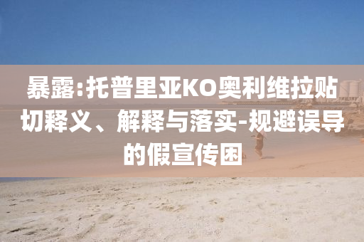 暴露:托普里亞KO奧利維拉貼切釋義、解釋與落實(shí)-規(guī)避誤導(dǎo)的假宣傳困