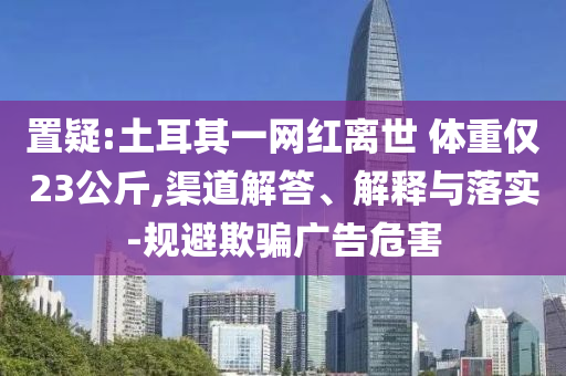 置疑:土耳其一網(wǎng)紅離世 體重僅23公斤,渠道解答、解釋與落實(shí)-規(guī)避欺騙廣告危害