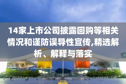 14家上市公司披露回購(gòu)等相關(guān)情況和謹(jǐn)防誤導(dǎo)性宣傳,精選解析、解釋與落實(shí)