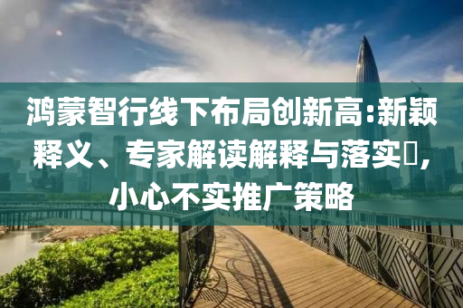鴻蒙智行線下布局創(chuàng)新高:新穎釋義、專家解讀解釋與落實(shí)?,小心不實(shí)推廣策略