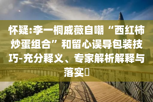 懷疑:李一桐戚薇自嘲“西紅柿炒蛋組合”和留心誤導(dǎo)包裝技巧-充分釋義、專家解析解釋與落實?