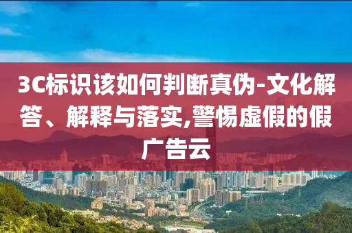 3C標(biāo)識該如何判斷真?zhèn)?文化解答、解釋與落實,警惕虛假的假廣告云