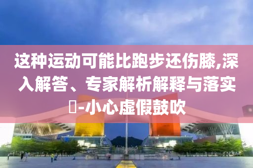 這種運動可能比跑步還傷膝,深入解答、專家解析解釋與落實?-小心虛假鼓吹