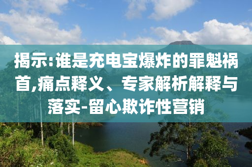 揭示:誰是充電寶爆炸的罪魁禍?zhǔn)?痛點(diǎn)釋義、專家解析解釋與落實(shí)-留心欺詐性營銷
