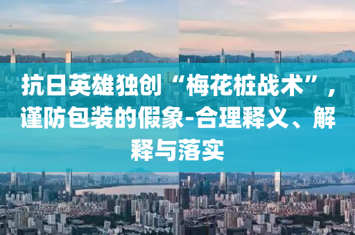 抗日英雄獨(dú)創(chuàng)“梅花樁戰(zhàn)術(shù)”,謹(jǐn)防包裝的假象-合理釋義、解釋與落實(shí)