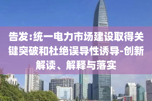 告發(fā):統(tǒng)一電力市場建設(shè)取得關(guān)鍵突破和杜絕誤導(dǎo)性誘導(dǎo)-創(chuàng)新解讀、解釋與落實(shí)