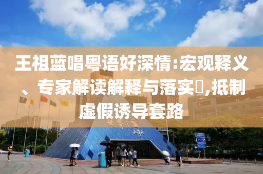 王祖藍(lán)唱粵語好深情:宏觀釋義、專家解讀解釋與落實(shí)?,抵制虛假誘導(dǎo)套路