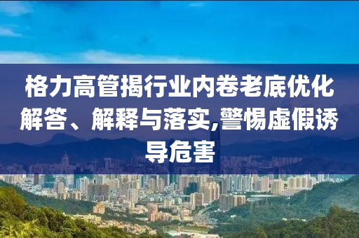 格力高管揭行業(yè)內(nèi)卷老底優(yōu)化解答、解釋與落實(shí),警惕虛假誘導(dǎo)危害