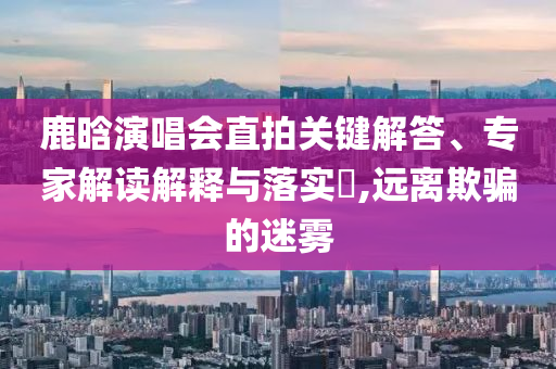 鹿晗演唱會直拍關(guān)鍵解答、專家解讀解釋與落實?,遠離欺騙的迷霧