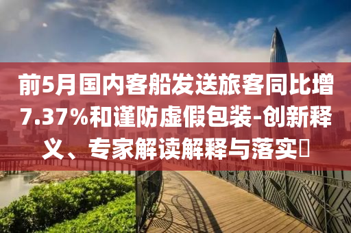 前5月國內(nèi)客船發(fā)送旅客同比增7.37%和謹防虛假包裝-創(chuàng)新釋義、專家解讀解釋與落實?