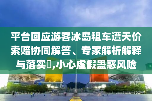 平臺回應(yīng)游客冰島租車遭天價索賠協(xié)同解答、專家解析解釋與落實?,小心虛假蠱惑風(fēng)險