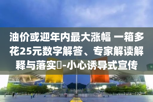 油價或迎年內(nèi)最大漲幅 一箱多花25元數(shù)字解答、專家解讀解釋與落實?-小心誘導(dǎo)式宣傳