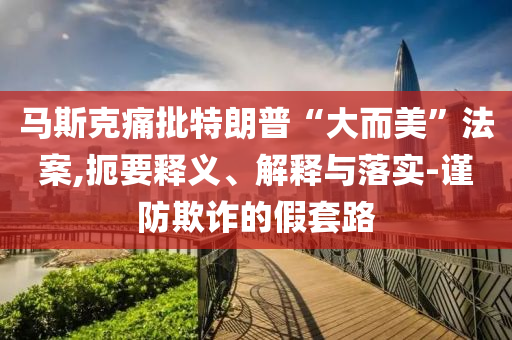 馬斯克痛批特朗普“大而美”法案,扼要釋義、解釋與落實-謹(jǐn)防欺詐的假套路